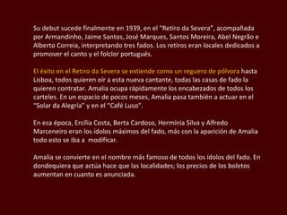 Su debut sucede finalmente en 1939, en el “Retiro da Severa”, acompañada por Armandinho, Jaime Santos, José Marques, Santos Moreira, Abel Negrão e Alberto Correia, interpretando tres fados. Los retiros eran locales dedicados a promover el canto y el folclor portugués. El éxito en el Retiro da Severa se extiende como un reguero de pólvora  hasta Lisboa, todos quieren oír a esta nueva cantante, todas las casas de fado la quieren contratar. Amalia ocupa rápidamente los encabezados de todos los carteles. En un espacio de pocos meses, Amalia pasa también a actuar en el “Solar da Alegría” y en el “Café Luso”.  En esa época, Ercília Costa, Berta Cardoso, Hermínia Silva y Alfredo Marceneiro eran los ídolos máximos del fado, más con la aparición de Amalia todo esto se iba a  modificar.  Amalia se convierte en el nombre más famoso de todos los ídolos del fado. En dondequiera que actúa hace que las localidades; los precios de los boletos aumentan en cuanto es anunciada.  
