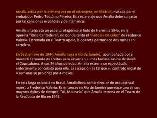 Amalia actúa por la primera vez en el extranjero, en Madrid , invitada por el embajador  Pedro Teotónio  Pereira. Es a este viaje que Amalia debe su gusto por las canciones españolas y del flamenco.  Amalia interpreta un papel protagónico al lado de Herminia Silva, en la opereta “Rosa  Cantadeira ”, en donde canta el  “Fado de los celos”  de  Frederico  Valerio. Estrenada en el Teatro Apolo, la opereta permanece dos meses en cartelera.  En Septiembre de 1944, Amalia llega a Río de Janeiro,   acompañada por el maestro Fernando de Freitas para actuar en el más famoso casino de Brasil:  el Copacabana. A sus 24 años de edad, Amalia estrena un espectáculo enteramente concebido para ella. La recepción es tal que su contrato inicial de 4 semanas se prolonga por 4 meses. En esta larga estancia en Brasil, Amalia lleva como director de orquestra al maestro  Frederico  Valerio. Es entonces en Rio de Janeiro que nace uno de sus mayores éxitos de siempre,  "Ai, Mouraria"  que Amalia estrena en el Teatro de la República de Río en 1945.  