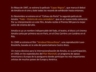 En Mayo de 1947, se estrena la película  “Capas Negras”,  que marca el debut de Amalia en el cine y bate todos los records de exhibición hasta entonces.  En Noviembre se estrena en el  “Coliseu  do Porto” la segunda película de Amalia:  “Fado – Historia de  uma cantadeira”,  que es un nuevo éxito comercial.  Por su interpretación en este film, Amalia recibe el Premio SNI para la mejor actriz de cinema del año. Amalia es ya un nombre indispensable del fado, el teatro, el disco y el cinema Amalia canta por primera vez en París, en el  Chez Carrère  y en Londres en el Ritz.  En 1949 se estrena el film  "Vendaval  Maravilhoso ",  una coproducción Luso-Brasileña, basada en la vida del poeta bahiano Castro Alves. Un marco decisivo para la internacionalización de Amalia, es su participación, en 1950, en los espectáculos del  Plan Marshall ; un programa de apoyo Americano a Europa de la postguerra donde participan los más importantes artistas de muchos países de Europa y América.  