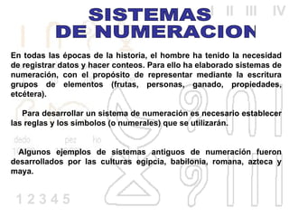 En todas las épocas de la historia, el hombre ha tenido la necesidad de registrar datos y hacer conteos. Para ello ha elaborado sistemas de numeración, con el propósito de representar mediante la escritura grupos de elementos (frutas, personas, ganado, propiedades, etcétera).       Para desarrollar un sistema de numeración es necesario establecer las reglas y los símbolos (o numerales) que se utilizarán.    Algunos ejemplos de sistemas antiguos de numeración fueron desarrollados por las culturas egipcia, babilonia, romana, azteca y maya. SISTEMAS DE NUMERACION  1 2 3 4 5  I  II  III  IV 
