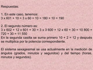 Respuestas: 1. En este caso, tenemos: 3 x 601 + 10 = 3 x 60 + 10 = 180 + 10 = 190 2. El segundo número es: 3 x 602 + 12 x 601 + 30 = 3 x 3 600 + 12 x 60 + 30 = 10 800 + 720 + 30 = 11 550 En la segunda casilla se suma primero 10 + 2 = 12 y después se multiplica por la potencia correspondiente. El sistema sexagesimal se usa actualmente en la medición de ángulos (grados, minutos y segundos) y del tiempo (horas, minutos y segundos). 