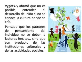 Vygotsky afirmó que no es
posible entender el
desarrollo del niño si no se
conoce la cultura donde se
cría.
Pensaba que los patrones
de pensamiento del
individuo no se deben a
factores innatos., sino que
son producto de las
instituciones culturales y
de las actividades sociales.
 