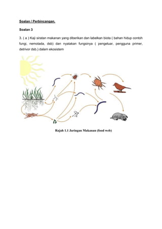 Soalan / Perbincangan.

Soalan 3

3. ( a ) Kaji siratan makanan yang diberikan dan labelkan biota ( bahan hidup contoh
fungi, nemotada, dsb) dan nyatakan fungsinya ( pengeluar, pengguna primer,
detrivor dsb.) dalam ekosistem




                        Rajah 1.1 Jaringan Makanan (food web)
 