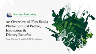 An Overview of Flax Seeds –
Phytochemical Profile,
Extraction &
Dietary Benefits
Amal Dhivahar S. and Dr. V. M. Berlin Grace.
Karunya University
D e p a r t m e n t o f B i o t e c h n o l o g y
 