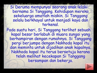 Si Deruma mempunyai seorang anak lelaki
bernama Si Tanggang. Kehidupan mereka
sekeluarga amatlah miskin. Si Tanggang
selalu berkhayal untuk menjadi kaya dan
terkenal.
Pada suatu hari, Si Tanggang terlihat sebuah
kapal besar berlabuh di muara sungai yang
berhampiran dengan rumahnya. Si Tanggang
pergi berjumpa dengan Nakhoda kapal itu
dan meminta untuk dijadikan anak kapalnya.
Nakhoda kapal itu terus bersetuju kerana
telah melihat kecekapan Si Tanggang
bersampan dan bekerja.
 