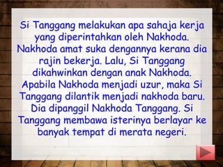 Si Tanggang melakukan apa sahaja kerja
yang diperintahkan oleh Nakhoda.
Nakhoda amat suka dengannya kerana dia
rajin bekerja. Lalu, Si Tanggang
dikahwinkan dengan anak Nakhoda.
Apabila Nakhoda menjadi uzur, maka Si
Tanggang dilantik menjadi nakhoda baru.
Dia dipanggil Nakhoda Tanggang. Si
Tanggang membawa isterinya berlayar ke
banyak tempat di merata negeri.
 