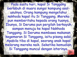 Pada suatu hari, kapal Si Tanggang
berlabuh di muara sungai kampung asal-
usulnya. Orang kampung mengetahui
nakhoda kapal itu Si Tanggang. Mereka
pun memberitahu kepada orang tuanya.
Ibunya, Si Deruma pun pergilah berkayuh
sampan menuju ke kapal Nakhoda
Tanggang. Si Deruma membawa makanan
kegemaran Si Tanggang, iaitu pisang salai.
Apabila tiba di kapal, seorang anak kapal
melarang mereka naik. Seketika kemudian,
Si Tanggang muncul dengan isterinya.
 
