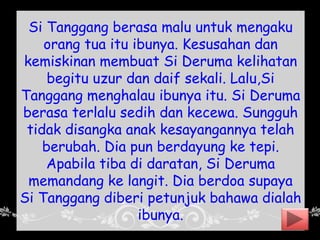 Si Tanggang berasa malu untuk mengaku
orang tua itu ibunya. Kesusahan dan
kemiskinan membuat Si Deruma kelihatan
begitu uzur dan daif sekali. Lalu,Si
Tanggang menghalau ibunya itu. Si Deruma
berasa terlalu sedih dan kecewa. Sungguh
tidak disangka anak kesayangannya telah
berubah. Dia pun berdayung ke tepi.
Apabila tiba di daratan, Si Deruma
memandang ke langit. Dia berdoa supaya
Si Tanggang diberi petunjuk bahawa dialah
ibunya.
 