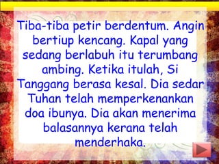 Tiba-tiba petir berdentum. Angin
bertiup kencang. Kapal yang
sedang berlabuh itu terumbang
ambing. Ketika itulah, Si
Tanggang berasa kesal. Dia sedar
Tuhan telah memperkenankan
doa ibunya. Dia akan menerima
balasannya kerana telah
menderhaka.
 