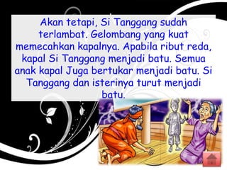 Akan tetapi, Si Tanggang sudah
terlambat. Gelombang yang kuat
memecahkan kapalnya. Apabila ribut reda,
kapal Si Tanggang menjadi batu. Semua
anak kapal Juga bertukar menjadi batu. Si
Tanggang dan isterinya turut menjadi
batu.
 