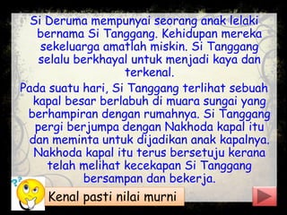 Si Deruma mempunyai seorang anak lelaki
bernama Si Tanggang. Kehidupan mereka
sekeluarga amatlah miskin. Si Tanggang
selalu berkhayal untuk menjadi kaya dan
terkenal.
Pada suatu hari, Si Tanggang terlihat sebuah
kapal besar berlabuh di muara sungai yang
berhampiran dengan rumahnya. Si Tanggang
pergi berjumpa dengan Nakhoda kapal itu
dan meminta untuk dijadikan anak kapalnya.
Nakhoda kapal itu terus bersetuju kerana
telah melihat kecekapan Si Tanggang
bersampan dan bekerja.
Kenal pasti nilai murni
 