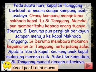 Pada suatu hari, kapal Si Tanggang
berlabuh di muara sungai kampung asal-
usulnya. Orang kampung mengetahui
nakhoda kapal itu Si Tanggang. Mereka
pun memberitahu kepada orang tuanya.
Ibunya, Si Deruma pun pergilah berkayuh
sampan menuju ke kapal Nakhoda
Tanggang. Si Deruma membawa makanan
kegemaran Si Tanggang, iaitu pisang salai.
Apabila tiba di kapal, seorang anak kapal
melarang mereka naik. Seketika kemudian,
Si Tanggang muncul dengan isterinya.
Kenal pasti nilai murni
 
