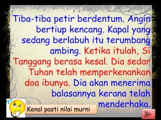 Tiba-tiba petir berdentum. Angin
bertiup kencang. Kapal yang
sedang berlabuh itu terumbang
ambing. Ketika itulah, Si
Tanggang berasa kesal. Dia sedar
Tuhan telah memperkenankan
doa ibunya. Dia akan menerima
balasannya kerana telah
menderhaka.Kenal pasti nilai murni
 