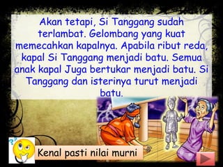 Akan tetapi, Si Tanggang sudah
terlambat. Gelombang yang kuat
memecahkan kapalnya. Apabila ribut reda,
kapal Si Tanggang menjadi batu. Semua
anak kapal Juga bertukar menjadi batu. Si
Tanggang dan isterinya turut menjadi
batu.
Kenal pasti nilai murni
 