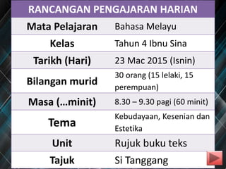RANCANGAN PENGAJARAN HARIAN
Mata Pelajaran Bahasa Melayu
Kelas Tahun 4 Ibnu Sina
Tarikh (Hari) 23 Mac 2015 (Isnin)
Bilangan murid
30 orang (15 lelaki, 15
perempuan)
Masa (…minit) 8.30 – 9.30 pagi (60 minit)
Tema
Kebudayaan, Kesenian dan
Estetika
Unit Rujuk buku teks
Tajuk Si Tanggang
 