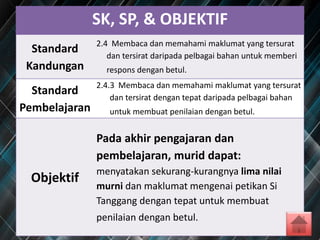 SK, SP, & OBJEKTIF
Standard
Kandungan
2.4 Membaca dan memahami maklumat yang tersurat
dan tersirat daripada pelbagai bahan untuk memberi
respons dengan betul.
Standard
Pembelajaran
2.4.3 Membaca dan memahami maklumat yang tersurat
dan tersirat dengan tepat daripada pelbagai bahan
untuk membuat penilaian dengan betul.
Objektif
Pada akhir pengajaran dan
pembelajaran, murid dapat:
menyatakan sekurang-kurangnya lima nilai
murni dan maklumat mengenai petikan Si
Tanggang dengan tepat untuk membuat
penilaian dengan betul.
 