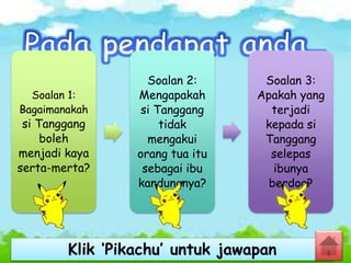 Soalan 1:
Bagaimanakah
si Tanggang
boleh
menjadi kaya
serta-merta?
Soalan 2:
Mengapakah
si Tanggang
tidak
mengakui
orang tua itu
sebagai ibu
kandungnya?
Soalan 3:
Apakah yang
terjadi
kepada si
Tanggang
selepas
ibunya
berdoa?
Klik ‘Pikachu’ untuk jawapan
 
