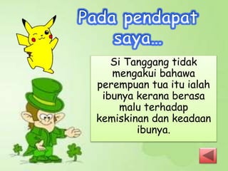 Si Tanggang tidak
mengakui bahawa
perempuan tua itu ialah
ibunya kerana berasa
malu terhadap
kemiskinan dan keadaan
ibunya.
 