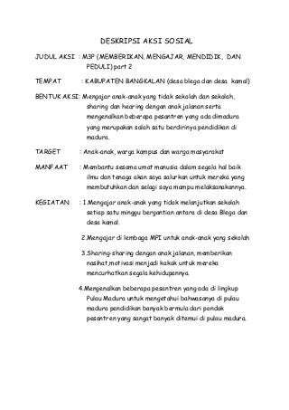 DESKRIPSI AKSI SOSIAL
JUDUL AKSI : M3P (MEMBERIKAN, MENGAJAR, MENDIDIK, DAN
PEDULI) part 2
TEMPAT : KABUPATEN BANGKALAN (desa blega dan desa kamal)
BENTUK AKSI: Mengajar anak-anak yang tidak sekolah dan sekolah,
sharing dan hearing dengan anak jalanan serta
mengenalkan beberapa pesantren yang ada dimadura
yang merupakan salah satu berdirinya pendidikan di
madura.
TARGET : Anak-anak, warga kampus dan warga masyarakat
MANFAAT : Membantu sesama umat manusia dalam segala hal baik
ilmu dan tenaga akan saya salurkan untuk mereka yang
membutuhkan dan selagi saya mampu melaksanakannya.
KEGIATAN : 1.Mengajar anak-anak yang tidak melanjutkan sekolah
setiap satu minggu bergantian antara di desa Blega dan
desa kamal.
2.Mengajar di lembaga MPI untuk anak-anak yang sekolah
3.Sharing-sharing dengan anak jalanan, memberikan
nasihat,motivasi menjadi kakak untuk mereka
mencurhatkan segala kehidupannya.
4.Mengenalkan beberapa pesantren yang ada di lingkup
Pulau Madura untuk mengetahui bahwasanya di pulau
madura pendidikan banyak bermula dari pondok
pesantren yang sangat banyak ditemui di pulau madura.
 