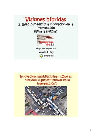 Visiones híbridas
El Efecto Medici y la innovación en la
            intersección
          ¡¡Viva la mezcla!!




           Málaga, 6 de Mayo de 2010
               Amalio A. Rey




Innovación multidisciplinar: ¿Qué es
   hibridar? ¿Qué es “innovar en la
            intersección”?




                                         1
 