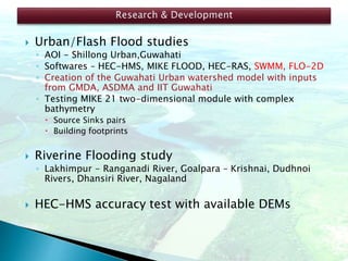  Urban/Flash Flood studies
◦ AOI - Shillong Urban,Guwahati
◦ Softwares – HEC-HMS, MIKE FLOOD, HEC-RAS, SWMM, FLO-2D
◦ Creation of the Guwahati Urban watershed model with inputs
from GMDA, ASDMA and IIT Guwahati
◦ Testing MIKE 21 two-dimensional module with complex
bathymetry
 Source Sinks pairs
 Building footprints
 Riverine Flooding study
◦ Lakhimpur - Ranganadi River, Goalpara – Krishnai, Dudhnoi
Rivers, Dhansiri River, Nagaland
 HEC-HMS accuracy test with available DEMs
 