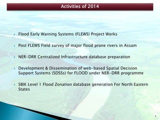 3
 Flood Early Warning Systems (FLEWS) Project Works
 Post FLEWS Field survey of major flood prone rivers in Assam
 NER-DRR Centralized Infrastructure database preparation
 Development & Dissemination of web-based Spatial Decision
Support Systems (SDSSs) for FLOOD under NER-DRR programme
 SBIK Level 1 Flood Zonation database generation For North Eastern
States
Activities of 2014
 