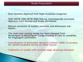  River Systems digitized from high resolution imageries.
 DEM (SRTM 30M/SRTM 90M) filtered, hydrologically corrected,
digitized rivers burned and finally delineated.
 Manual correction of outlets, junctions and delineated sub-
basins.
 The main river routing model has been changed from
Muskingum to Muskingum-Cunge keeping in view its suitability
for Ungauged Catchments
 Consideration of Antecedent Moisture Content (AMC) to account
for rainfall variability during the flood season.
 Calibration of models with existing stage-discharge database
 