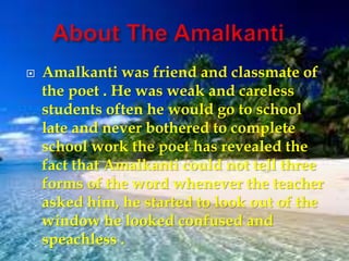  Amalkanti was friend and classmate of
the poet . He was weak and careless
students often he would go to school
late and never bothered to complete
school work the poet has revealed the
fact that Amalkanti could not tell three
forms of the word whenever the teacher
asked him, he started to look out of the
window he looked confused and
speachless .
 