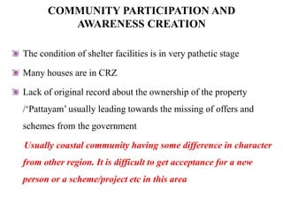 COMMUNITY PARTICIPATION AND
          AWARENESS CREATION

The condition of shelter facilities is in very pathetic stage

Many houses are in CRZ

Lack of original record about the ownership of the property
/„Pattayam‟ usually leading towards the missing of offers and
schemes from the government

Usually coastal community having some difference in character
from other region. It is difficult to get acceptance for a new
person or a scheme/project etc in this area
 