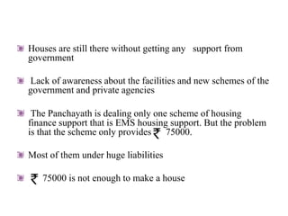 Houses are still there without getting any support from
government

Lack of awareness about the facilities and new schemes of the
government and private agencies

 The Panchayath is dealing only one scheme of housing
finance support that is EMS housing support. But the problem
is that the scheme only provides 75000.

Most of them under huge liabilities

   75000 is not enough to make a house
 