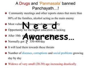 A Drugs and ‘Panmasala’ banned
               Panchayath…!
Community meetings and other reports states that more than
80% of the families, alcohol acting as the main enemy


             N e e d
Most vulnerable group-student community
Opportunity for the higher education is lacking


Normally got
             Awareness…
After 10th most of them go for different jobs
                  350-400/day
It will lead them towards these threats
Number of diseases, corruptions and social problems growing
day by day
Widows of very small (20-30) age increasing drastically
 