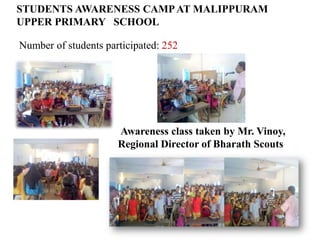 STUDENTS AWARENESS CAMP AT MALIPPURAM
UPPER PRIMARY SCHOOL

Number of students participated: 252




                      Awareness class taken by Mr. Vinoy,
                      Regional Director of Bharath Scouts
 