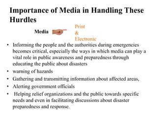 Importance of Media in Handling These
    Hurdles
                                   Print
                Media              &
                                   Electronic
•   Informing the people and the authorities during emergencies
    becomes critical, especially the ways in which media can play a
    vital role in public awareness and preparedness through
    educating the public about disasters
•   warning of hazards
•   Gathering and transmitting information about affected areas,
•   Alerting government officials
•    Helping relief organizations and the public towards specific
    needs and even in facilitating discussions about disaster
    preparedness and response.
 