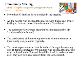 Community Meeting
 Venue : Chappa Kadappuram, Malippuram, Vypin
 Date   : 21-05-2011
• More than 90 families have attended in the meeting

• All the people who attended the meeting don‟t have any proper
  facility to live and no sustainable source of livelihood

• The community awareness program was inaugurated by Mr.
  Sivadasan (Mathribhumi)

• The participants of the meeting have one or more member in
  their family using alcohol regularly.

• The most important result that formulated through the meeting
  was 18 families instead of 90 families who attended the meeting,
  were included in the Tsunami Rehabilitation List and even now
  itself they don‟t get any support from the Government.
 