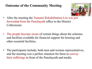 Outcome of the Community Meeting


• After the meeting the Tsunami Rehabilitation List was put
  forwarded from the Panchayath office to the District
  Collectorate

• The people become aware of certain things about the schemes
  and facilities available for financial support for housing and
  other essential facilities.

• The participants include, both men and women representatives,
  and the meeting was a perfect situation for them to convey
  their sufferings in front of the Panchayath and media.
 