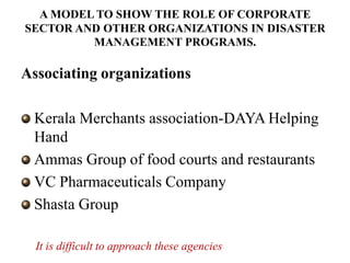 A MODEL TO SHOW THE ROLE OF CORPORATE
SECTOR AND OTHER ORGANIZATIONS IN DISASTER
         MANAGEMENT PROGRAMS.

Associating organizations

 Kerala Merchants association-DAYA Helping
 Hand
 Ammas Group of food courts and restaurants
 VC Pharmaceuticals Company
 Shasta Group

  It is difficult to approach these agencies
 
