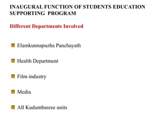 INAUGURAL FUNCTION OF STUDENTS EDUCATION
SUPPORTING PROGRAM

Different Departments Involved


   Elamkunnapuzha Panchayath

   Health Department

   Film industry

   Media

   All Kudumbasree units
 