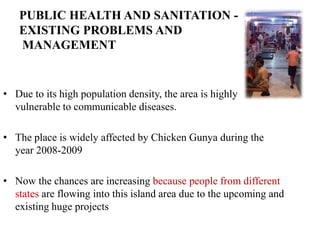 PUBLIC HEALTH AND SANITATION -
   EXISTING PROBLEMS AND
   MANAGEMENT


• Due to its high population density, the area is highly
  vulnerable to communicable diseases.

• The place is widely affected by Chicken Gunya during the
  year 2008-2009

• Now the chances are increasing because people from different
  states are flowing into this island area due to the upcoming and
  existing huge projects
 