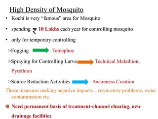 High Density of Mosquito
• Kochi is very “famous” area for Mosquito

• spending    10 Lakhs each year for controlling mosquito

• only for temporary controlling

 >Fogging               Temephos

 >Spraying for Controlling Larva       Technical Malathion,
  Pyrethran

 >Source Reduction Activities         Awareness Creation
These measures making negative impacts…respiratory problems, water
  contamination etc.
  Need permanent basis of treatment-channel clearing, new
  drainage facilities
 