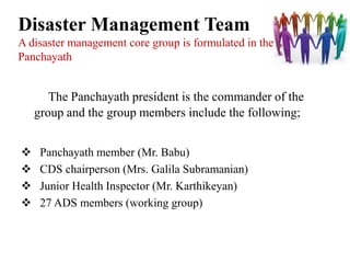Disaster Management Team
A disaster management core group is formulated in the
Panchayath


       The Panchayath president is the commander of the
    group and the group members include the following;


    Panchayath member (Mr. Babu)
    CDS chairperson (Mrs. Galila Subramanian)
    Junior Health Inspector (Mr. Karthikeyan)
    27 ADS members (working group)
 