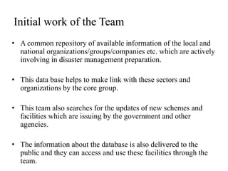Initial work of the Team
• A common repository of available information of the local and
  national organizations/groups/companies etc. which are actively
  involving in disaster management preparation.

• This data base helps to make link with these sectors and
  organizations by the core group.

• This team also searches for the updates of new schemes and
  facilities which are issuing by the government and other
  agencies.

• The information about the database is also delivered to the
  public and they can access and use these facilities through the
  team.
 
