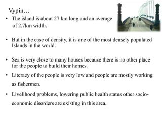 Vypin…
• The island is about 27 km long and an average
  of 2.7km width.

• But in the case of density, it is one of the most densely populated
  Islands in the world.

• Sea is very close to many houses because there is no other place
  for the people to build their homes.
• Literacy of the people is very low and people are mostly working
  as fishermen.
• Livelihood problems, lowering public health status other socio-
  economic disorders are existing in this area.
 