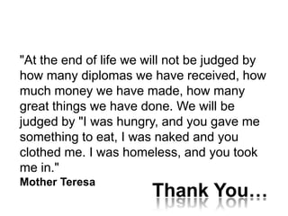 "At the end of life we will not be judged by
how many diplomas we have received, how
much money we have made, how many
great things we have done. We will be
judged by "I was hungry, and you gave me
something to eat, I was naked and you
clothed me. I was homeless, and you took
me in."
Mother Teresa
                       Thank You…
 