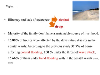 Vypin…



• Illiteracy and lack of awareness      alcohol

                                      drugs

• Majority of the family don‟t have a sustainable source of livelihood.

• 16.88% of houses were affected by the devastating disaster in the
  coastal wards. According to the previous study 37.5% of house
  affecting coastal flooding, 7.31% under the threat of wave attack,
  16.66% of them under bund flooding with in the coastal wards (Susan,
  2009)
 