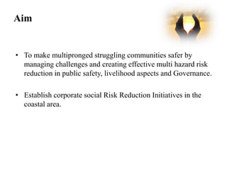 Aim


• To make multipronged struggling communities safer by
  managing challenges and creating effective multi hazard risk
  reduction in public safety, livelihood aspects and Governance.

• Establish corporate social Risk Reduction Initiatives in the
  coastal area.
 