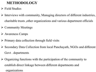 METHODOLOGY
 Field Studies

 Interviews with community, Managing directors of different industries,
  charitable trusts ,other organizations and various department officials

 Community Meetings

 Awareness Camps

 Primary data collection through field visits

 Secondary Data Collection from local Panchayath, NGOs and different
  Govt . departments

 Organizing functions with the participation of the community to
  establish direct linkage between different departments and
   organizations
 