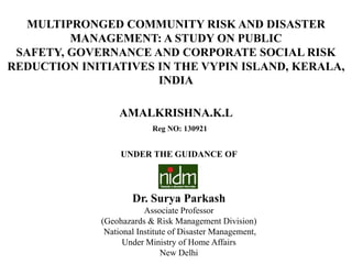 MULTIPRONGED COMMUNITY RISK AND DISASTER
         MANAGEMENT: A STUDY ON PUBLIC
 SAFETY, GOVERNANCE AND CORPORATE SOCIAL RISK
REDUCTION INITIATIVES IN THE VYPIN ISLAND, KERALA,
                      INDIA

                  AMALKRISHNA.K.L
                           Reg NO: 130921


                  UNDER THE GUIDANCE OF




                     Dr. Surya Parkash
                         Associate Professor
             (Geohazards & Risk Management Division)
              National Institute of Disaster Management,
                   Under Ministry of Home Affairs
                              New Delhi
 