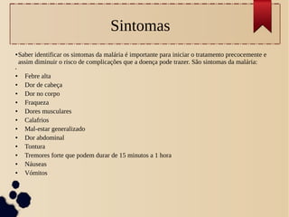 Sintomas
● Saber identificar os sintomas da malária é importante para iniciar o tratamento precocemente e
assim diminuir o risco de complicações que a doença pode trazer. São sintomas da malária:
●
● Febre alta
● Dor de cabeça
● Dor no corpo
● Fraqueza
● Dores musculares
● Calafrios
● Mal-estar generalizado
● Dor abdominal
● Tontura
● Tremores forte que podem durar de 15 minutos a 1 hora
● Náuseas
● Vómitos
 