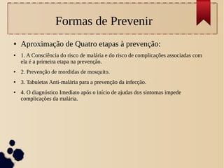Formas de Prevenir
● Aproximação de Quatro etapas à prevenção:
● 1. A Consciência do risco de malária e do risco de complicações associadas com
ela é a primeira etapa na prevenção.
● 2. Prevenção de mordidas de mosquito.
● 3. Tabuletas Anti-malária para a prevenção da infecção.
● 4. O diagnóstico Imediato após o início de ajudas dos sintomas impede
complicações da malária.
 