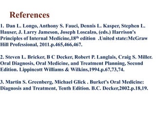 References
1. Dan L. Longo, Anthony S. Fauci, Dennis L. Kasper, Stephen L.
Hauser, J. Larry Jameson, Joseph Loscalzo, (eds.) Harrison's
Principles of Internal Medicine,18th edition .United state:McGraw
Hill Professional, 2011.p.465,466,467.
2. Steven L. Bricker, B C Decker, Robert P. Langlais, Craig S. Miller.
Oral Diagnosis, Oral Medicine, and Treatment Planning, Second
Edition. Lippincott Williams & Wilkins,1994.p.67,73,74.
3. Martin S. Greenberg, Michael Glick . Burket's Oral Medicine:
Diagnosis and Treatment, Tenth Edition. B.C. Decker,2002.p.18,19.
 